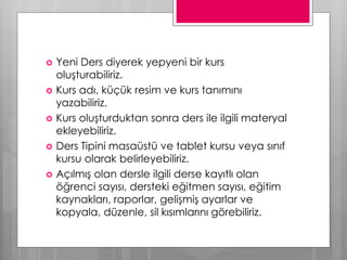  Yeni Ders diyerek yepyeni bir kurs
oluşturabiliriz.
 Kurs adı, küçük resim ve kurs tanımını
yazabiliriz.
 Kurs oluşturduktan sonra ders ile ilgili materyal
ekleyebiliriz.
 Ders Tipini masaüstü ve tablet kursu veya sınıf
kursu olarak belirleyebiliriz.
 Açılmış olan dersle ilgili derse kayıtlı olan
öğrenci sayısı, dersteki eğitmen sayısı, eğitim
kaynakları, raporlar, gelişmiş ayarlar ve
kopyala, düzenle, sil kısımlarını görebiliriz.
 
