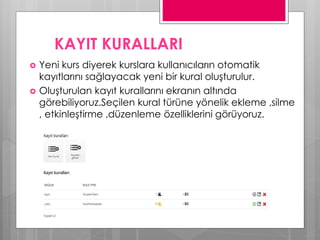 KAYIT KURALLARI
 Yeni kurs diyerek kurslara kullanıcıların otomatik
kayıtlarını sağlayacak yeni bir kural oluşturulur.
 Oluşturulan kayıt kurallarını ekranın altında
görebiliyoruz.Seçilen kural türüne yönelik ekleme ,silme
, etkinleştirme ,düzenleme özelliklerini görüyoruz.
 