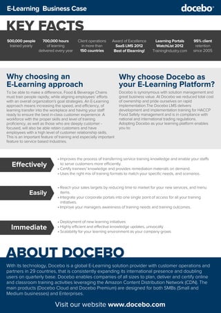 ABOUT DOCEBO
Visit our website www.docebo.com
KEY FACTS
500,000 people
trained yearly
700,000 hours
of learning
delivered every year
Client operations
in more than
150 countries
Award of Excellence
SaaS LMS 2012
Best of Elearning!
Learning Portals
WatchList 2012
TrainingIndustry.com
95% client
retention
since 2005
E-Learning Business Case
With its technology, Docebo is a global E-Learning solution provider with customer operations and
partners in 29 countries, that is consistently expanding its international presence and doubling
users on quarterly base. Docebo enables companies of all sizes to plan, deliver and certify online
and classroom training activities leveraging the Amazon Content Distribution Network (CDN). The
main products (Docebo Cloud and Docebo Premium) are designed for both SMBs (Small and
Medium businesses) and Enterprises.
• Improves the process of transferring service training knowledge and enable your staffs
to serve customers more efficiently.
• Certify trainees' knowledge and provides remediation materials on demand.
• Uses the right mix of training formats to match your speciﬁc needs, and scenarios.
Effectively
• Reach your sales targets by reducing time to market for your new services, and menu
items.
• Integrate your corporate portals into one single point of access for all your training
initiatives.
• Improve your managers awareness of training needs and training outcomes.
Easily
• Deployment of new learning initiatives
• Highly efficient and effective knowledge updates, univocally
• Scalability for your learning environment as your company grows
Immediate
Why choosing an
E-Learning approach
To be able to make a difference, Food & Beverage Chains
must train people rapidly, while aligning employees’ efforts
with an overall organization's goal strategies. An E-Learning
approach means increasing the speed, and efficiency, of
learning transfer into the workplace and having your staff
ready to ensure the best in-class customer experience. A
workforce with the proper skills and level of training
proﬁciency, as well as those who are deeply customer -
focused, will also be able retain customers and have
employees with a high level of customer relationship skills.
This is an important feature of training and especially important
feature to service based industries.
Why choose Docebo as
your E-Learning Platform?
Docebo is synonymous with solution management and
great business value. At Docebo we reduced total cost
of ownership and pride ourselves on rapid
implementation.The Docebo LMS delivers
development and implementation training for HACCP
Food Safety management and is in compliance with
national and international trading regulations.
Adopting Docebo as your learning platform enables
you to:
 