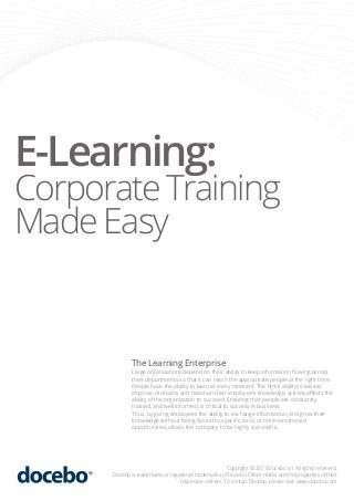 E-Learning:

Corporate Training
Made Easy

The Learning Enterprise

Large organizations depend on their ability to keep information ﬂowing across
their departments so that it can reach the appropriate people at the right time.
People have the ability to learn at every moment. The ﬁrm’s ability to assess,
improve, motivate, and maintain their employee’s knowledge, actively aﬀects the
ability of the organization to succeed. Ensuring that people are constantly
trained, and well informed, is critical to success in business.
Thus, by giving employees the ability to exchange information, and grow their
knowledge without being bound to speciﬁc, local, or time-constrained
opportunities, allows the company to be highly successful.

Copyright © 2013 Docebo srl. All rights reserved.
Docebo is trademarks or registered trademarks of Docebo. Other marks are the properties of their
respective owners. To contact Docebo, please visit: www.docebo.com

 