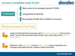 Challenges
CLOUD E-LEARNING CASE STUDY
Many users to be managed (around 70.000)
Long periods of inactivity
Some peaks of traffic (from October to January)
Solutions allowed by Cloud Tech:
Usage of shared technical resources, with a dynamic management of computing
power, so as to offer top-notch performances, even under heavy traffic, with no
extra charge.
Moreover, at the same price we have better results, because operations are
managed using RAM memory, instead of slower hard disks.
 