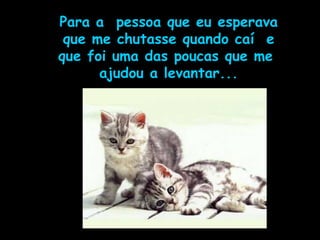 Para a  pessoa que eu esperava que me chutasse quando caí  e que foi uma das poucas que me  ajudou a levantar... 