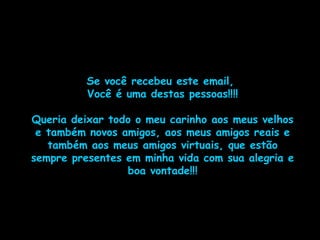 Se você recebeu este email,
Você é uma destas pessoas!!!!
Queria deixar todo o meu carinho aos meus velhos
e também novos amigos, aos meus amigos reais e
também aos meus amigos virtuais, que estão
sempre presentes em minha vida com sua alegria e
boa vontade!!!
 