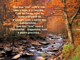 Que sou 'una" com o mar, com o lago  e a cascata... Com as flores, com as cores e aromas do arvoredo, com o canto dos passarinhos...  Que sou “una” com a montanha  majestosa, com a pedra preciosa... 