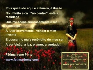 Pois que tudo aqui é efêmero, é ilusão. No infinito e cá , “no centro”, está a realidade Que me acena amorosamente e me conclama  A lutar bravamente , vencer a mim mesma  E buscar no mais recôndito do meu ser  A perfeição, a luz, o amor, a verdade!!!!  Fátima Irene Pinto www.fatimarirene.com Música: Chopin - Berceuse  Montagem: [email_address] www.pranos.com.br 