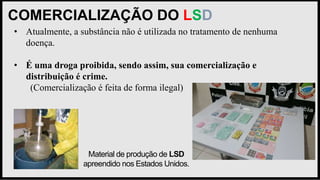 COMERCIALIZAÇÃO DO LSD
Material de produção de LSD
apreendido nos Estados Unidos.
• Atualmente, a substância não é utilizada no tratamento de nenhuma
doença.
• É uma droga proibida, sendo assim, sua comercialização e
distribuição é crime.
(Comercialização é feita de forma ilegal)
 
