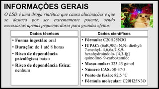 INFORMAÇÕES GERAIS
Dados técnicos
• Forma ingestão: oral
• Duração: de 1 até 8 horas
• Risco de dependência
psicológica: baixo
• Risco de dependência física:
nenhum
Dados científicos
• Fórmula: C20H25N3O
• IUPAC: (6aR,9R)- N,N- diethyl-
7-methyl- 4,6,6a,7,8,9-
hexahydroindolo- [4,3-fg]
quinoline- 9-carboxamide
• Massa molar: 323,43 g/mol
• Número CAS: 50-37-3
• Ponto de fusão: 82,5 °C
• Fórmula molecular: C20H25N3O
O LSD é uma droga sintética que causa alucinações e que
se destaca por ser extremamente potente, sendo
necessárias apenas pequenas doses para grandes efeitos.
 