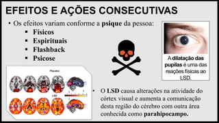 EFEITOS E AÇÕES CONSECUTIVAS
• Os efeitos variam conforme a psique da pessoa:
 Físicos
 Espirituais
 Flashback
 Psicose Adilatação das
pupilas é uma das
reações físicas ao
LSD.
• O LSD causa alterações na atividade do
córtex visual e aumenta a comunicação
desta região do cérebro com outra área
conhecida como parahipocampo.
 