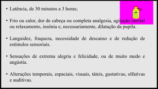 • Latência, de 30 minutos a 3 horas;
• Frio ou calor, dor de cabeça ou completa analgesia, agitação mental
ou relaxamento, insônia e, necessariamente, dilatação da pupila.
• Languidez, fraqueza, necessidade de descanso e de redução de
estímulos sensoriais.
• Sensações de extrema alegria e felicidade, ou de muito medo e
angústia.
• Alterações temporais, espaciais, visuais, táteis, gustativas, olfativas
e auditivas.
 