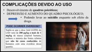 COMPLICAÇÕES DEVIDO AO USO
• Desenvolvimento de quadros psicóticos;
• DEPRESSÃO E AUMENTO DO QUADRO PSICOLÓGICO;
• Podendo levar ao suicídio enquanto sob efeito da
droga.
PODE OCORRER OVERDOSE?
Supõe-se que a dose letal (LD50) do
LSD varie de 200 µg/kg a mais de 1
mg/kg de massa corporal humana,
embora a maioria das fontes relatem
que não há casos conhecidos de
humanos com uma overdose dessa
quantia.
 