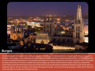 Burgos 
Ha sido la capital de la región de Castilla por casi 500 años. Burgos ha desempeñado un papel significativo en la historia 
del país. Fue el hogar y sitio donde descansan los restos mortales del héroe medieval español El Cid. La ciudad ha atraído 
a muchos turistas interesados en el rico pasado de España. Un impulso reciente por reconocer a Burgos como “La Ciudad 
Europea de la Cultura” ha hecho resaltar los mejores lugares de interés histórico de la ciudad. Desde sus imponentes 
torres hasta la losa de mármol que marca la tumba de El Cid, la extraordinaria Catedral de Burgos ha sido restaurada a su 
esplendor gótico. El casco antiguo está rodeado de espacios verdes, como los hermosos parques a orillas del río Arlanzón, 
conocidos bajo el nombre de el Paseo de la Isla. 
 
