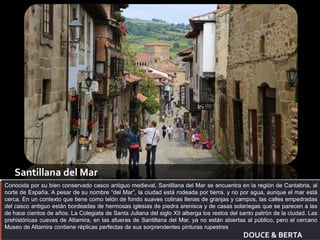 Santillana del Mar 
Conocida por su bien conservado casco antiguo medieval, Santillana del Mar se encuentra en la región de Cantabria, al 
norte de España. A pesar de su nombre “del Mar”, la ciudad está rodeada por tierra, y no por agua, aunque el mar está 
cerca. En un contexto que tiene como telón de fondo suaves colinas llenas de granjas y campos, las calles empedradas 
del casco antiguo están bordeadas de hermosas iglesias de piedra arenisca y de casas solariegas que se parecen a las 
de hace cientos de años. La Colegiata de Santa Juliana del siglo XII alberga los restos del santo patrón de la ciudad. Las 
prehistóricas cuevas de Altamira, en las afueras de Santillana del Mar, ya no están abiertas al público, pero el cercano 
Museo de Altamira contiene réplicas perfectas de sus sorprendentes pinturas rupestres 
DOUCE & BERTA 
