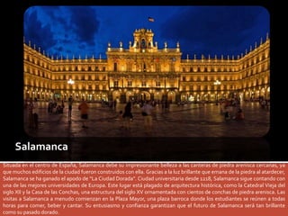 Salamanca 
Situada en el centro de España, Salamanca debe su impresionante belleza a las canteras de piedra arenisca cercanas, ya 
que muchos edificios de la ciudad fueron construidos con ella. Gracias a la luz brillante que emana de la piedra al atardecer, 
Salamanca se ha ganado el apodo de “La Ciudad Dorada”. Ciudad universitaria desde 1218, Salamanca sigue contando con 
una de las mejores universidades de Europa. Este lugar está plagado de arquitectura histórica, como la Catedral Vieja del 
siglo XII y la Casa de las Conchas, una estructura del siglo XV ornamentada con cientos de conchas de piedra arenisca. Las 
visitas a Salamanca a menudo comienzan en la Plaza Mayor, una plaza barroca donde los estudiantes se reúnen a todas 
horas para comer, beber y cantar. Su entusiasmo y confianza garantizan que el futuro de Salamanca será tan brillante 
como su pasado dorado. 
 