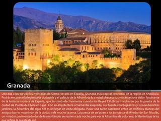 Granada 
Ubicada a los pies de las montañas de Sierra Nevada en España, Granada es la capital provincial de la región de Andalucía. 
Podrás encontrar la legendaria ciudadela y el palacio de la Alhambra; la ciudad ofrece a sus visitantes una visión fascinante 
de la historia morisca de España, que terminó efectivamente cuando los Reyes Católicos marcharon por la puerta de la 
ciudad de Puerta de Elvira en 1492. Con su arquitectura ornamental exquisita, sus fuentes burbujeantes y sus exuberantes 
jardines, la Alhambra del siglo XIII es un lugar de visita obligada. Pasar una tarde paseando entre los edificios blancos del 
antiguo barrio musulmán de la ciudad vale mucho la pena. La puesta de sol atrae a los turistas a el Mirador de San Nicolás, 
un mirador pavimentado donde las multitudes se reúnen cada noche para ver la Alhambra de color rojo brillante bajo la luz 
que refleja la puesta de sol. 
 