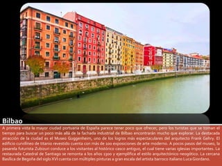 Bilbao 
A primera vista la mayor ciudad portuaria de España parece tener poco que ofrecer, pero los turistas que se toman el 
tiempo para buscar un poco más allá de la fachada industrial de Bilbao encontrarán mucho que explorar. La destacada 
atracción de la ciudad es el Museo Guggenheim, uno de los logros más espectaculares del arquitecto Frank Gehry. El 
edificio curvilíneo de titanio revestido cuenta con más de 100 exposiciones de arte moderno. A pocos pasos del museo, la 
pasarela futurista Zubizuri conduce a los visitantes al histórico casco antiguo, el cual tiene varias iglesias importantes. La 
restaurada Catedral de Santiago se remonta a los años 1300 y ejemplifica el estilo arquitectónico neogótico. La cercana 
Basílica de Begoña del siglo XVI cuenta con múltiples pinturas a gran escala del artista barroco italiano Luca Giordano. 
 