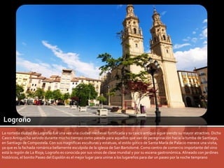 Logroño 
La norteña ciudad de Logroño fue una vez una ciudad medieval fortificada y su casco antiguo sigue siendo su mayor atractivo. Dicho 
Casco Antiguo ha servido durante mucho tiempo como parada para aquellos que van de peregrinación hacia la tumba de Santiago, 
en Santiago de Compostela. Con sus magníficas esculturas y estatuas, el estilo gótico de Santa María de Palacio merece una visita, 
ya que es la fachada románica bellamente esculpida de la iglesia de San Bartolomé. Como centro de comercio importante del vino 
está la región de La Rioja; Logroño es conocida por sus vinos de clase mundial y por su escena gastronómica. Alineado con jardines 
históricos, el bonito Paseo del Espolón es el mejor lugar para unirse a los lugareños para dar un paseo por la noche temprano 
 
