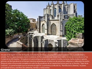 Girona 
Situada en la región noreste de España, en Cataluña, Girona es una pequeña ciudad medieval con un pasado largo y 
variado. Por su capacidad para resistir invasiones de fuerzas poderosas desde hace siglos, Girona es conocida como “La 
Ciudad de los Mil Asedios.” Al explorar el casco antiguo de la ciudad, pasará murallas romanas, baños árabes e iglesias 
góticas y es fácil perderse en el tiempo mientras serpentea por el laberinto de estrechos callejones y callejuelas de piedra. 
Ninguna visita a Girona está completa sin subir los 89 escalones de la Catedral de Girona para ver su famoso “Tapiz de la 
Creación”, un panel bordado que se remonta al siglo XI. La pintoresca orilla del río, “Rambla de la Llibertat,” el paseo 
principal de Girona, está lleno de cafeterías, tiendas y restaurantes. 
 