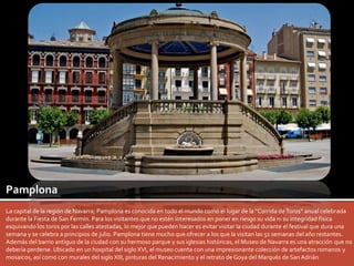 Pamplona 
La capital de la región de Navarra; Pamplona es conocida en todo el mundo como el lugar de la “Corrida de Toros” anual celebrada 
durante la Fiesta de San Fermín. Para los visitantes que no estén interesados en poner en riesgo su vida ni su integridad física 
esquivando los toros por las calles atestadas, lo mejor que pueden hacer es evitar visitar la ciudad durante el festival que dura una 
semana y se celebra a principios de julio. Pamplona tiene mucho que ofrecer a los que la visitan las 51 semanas del año restantes. 
Además del barrio antiguo de la ciudad con su hermoso parque y sus iglesias históricas, el Museo de Navarra es una atracción que no 
debería perderse. Ubicado en un hospital del siglo XVI, el museo cuenta con una impresionante colección de artefactos romanos y 
mosaicos, así como con murales del siglo XIII, pinturas del Renacimiento y el retrato de Goya del Marqués de San Adrián 
 