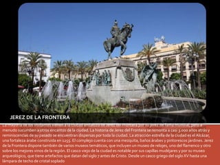 JEREZ DE LA FRONTERA 
La mayoría de los visitantes vienen a la ciudad andaluza de Jerez del Frontera por su jerez de fama mundial, pero a 
menudo sucumben a otros encantos de la ciudad. La historia de Jerez del Frontera se remonta a casi 3.000 años atrás y 
reminiscencias de su pasado se encuentran dispersas por toda la ciudad. La atracción estrella de la ciudad es el Alcázar, 
una fortaleza árabe construida en 1255. El complejo cuenta con una mezquita, baños árabes y pintorescos jardines. Jerez 
de la Frontera dispone también de varios museos temáticos, que incluyen un museo de relojes, uno del flamenco y otro 
sobre los mejores vinos de la región. El casco viejo de la ciudad es notable por sus capillas mudéjares y por su museo 
arqueológico, que tiene artefactos que datan del siglo 7 antes de Cristo. Desde un casco griego del siglo XV hasta una 
lámpara de techo de cristal soplado 
 