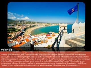 Valencia 
Frente al golfo de Valencia, en el Mar Mediterráneo, Valencia ha sido siempre una de las ciudades más importantes de 
España, pero una reciente campaña para traer a la ciudad al siglo 21 ha cosechado críticas encontradas. Algunos visitantes 
están encantados con la arquitectura futurista de la nueva Ciudad de las Artes y las Ciencias, mientras que otros opinan que 
el Barrio del Carmen sigue siendo la parte más bonita de la ciudad. El Museo de Bellas Artes de Valencia alberga una 
extraordinaria colección de pintura española en la que se pueden encontrar obras de Goya, de Velázquez y de El Greco. 
Fundada en 1567, los hermosos jardines botánicos de la Universidad de Valencia son igual de impresionantes. 
 