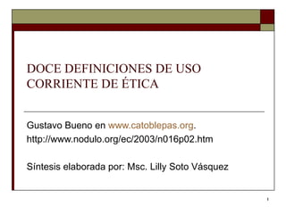 DOCE DEFINICIONES DE USO CORRIENTE DE ÉTICA Gustavo Bueno en  www.catoblepas.org . http://www.nodulo.org/ec/2003/n016p02.htm Síntesis elaborada por: Msc. Lilly Soto Vásquez  