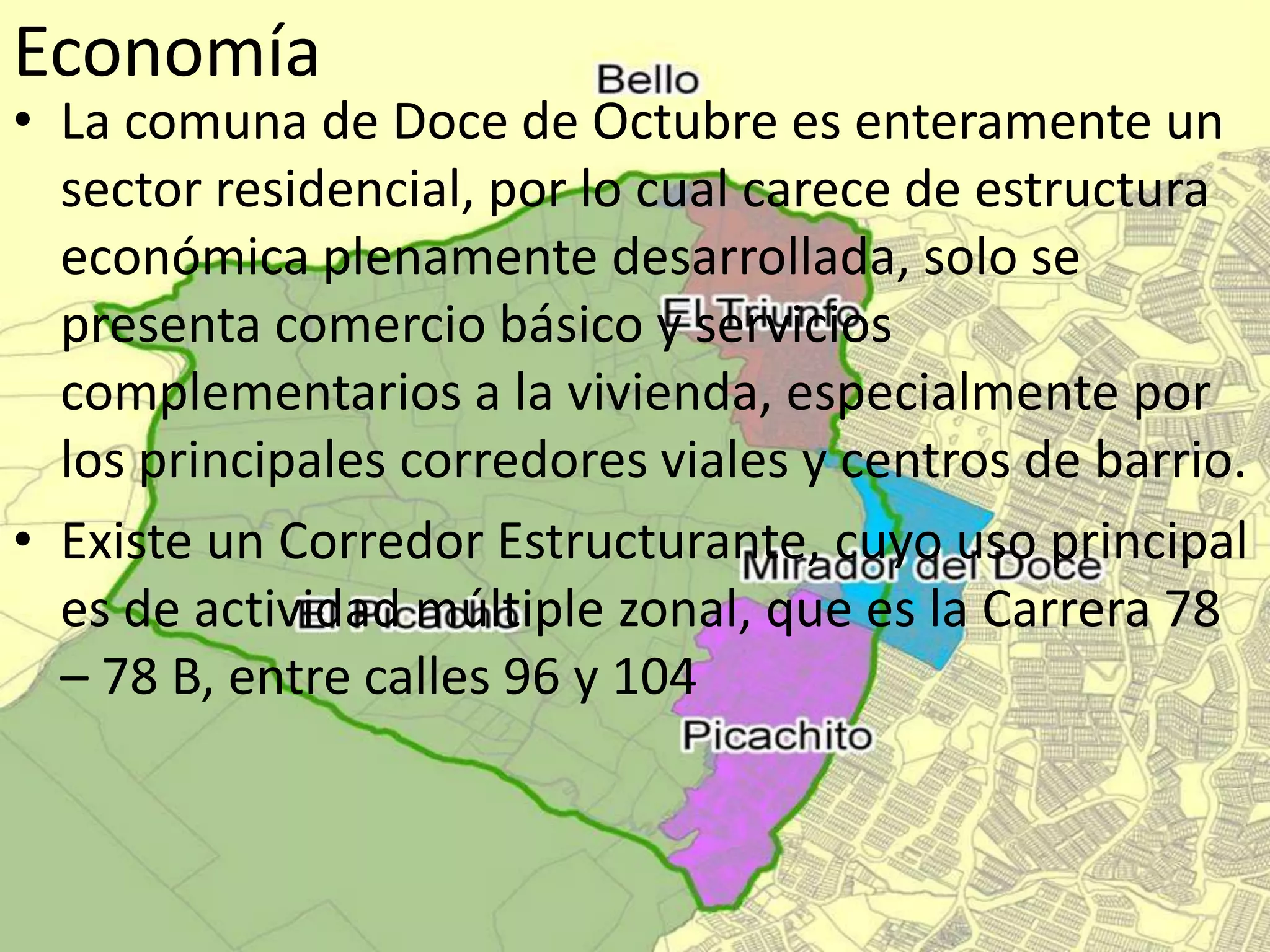 Economía
• La comuna de Doce de Octubre es enteramente un
sector residencial, por lo cual carece de estructura
económica plenamente desarrollada, solo se
presenta comercio básico y servicios
complementarios a la vivienda, especialmente por
los principales corredores viales y centros de barrio.
• Existe un Corredor Estructurante, cuyo uso principal
es de actividad múltiple zonal, que es la Carrera 78
– 78 B, entre calles 96 y 104
 