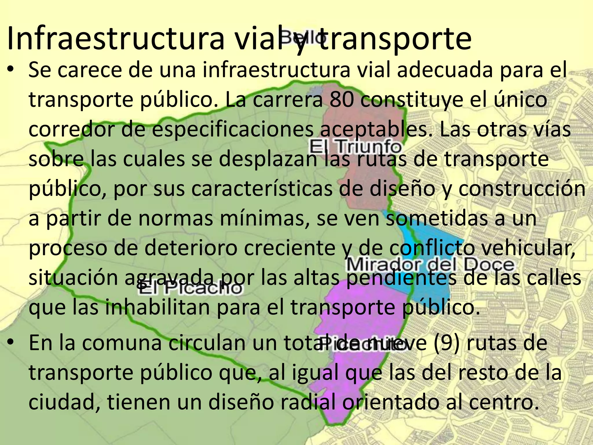 Infraestructura vial y transporte
• Se carece de una infraestructura vial adecuada para el
transporte público. La carrera 80 constituye el único
corredor de especificaciones aceptables. Las otras vías
sobre las cuales se desplazan las rutas de transporte
público, por sus características de diseño y construcción
a partir de normas mínimas, se ven sometidas a un
proceso de deterioro creciente y de conflicto vehicular,
situación agravada por las altas pendientes de las calles
que las inhabilitan para el transporte público.
• En la comuna circulan un total de nueve (9) rutas de
transporte público que, al igual que las del resto de la
ciudad, tienen un diseño radial orientado al centro.
 