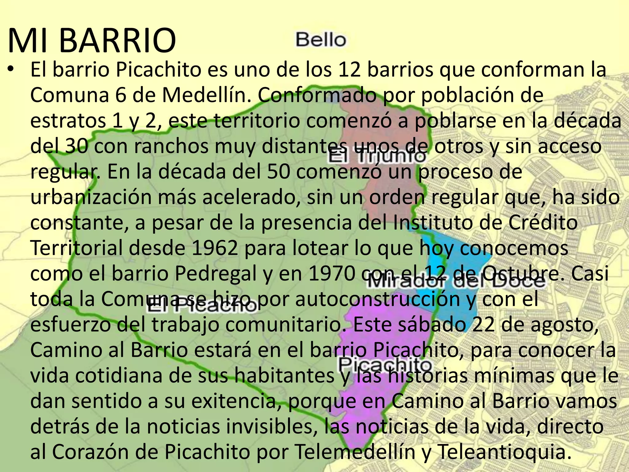 MI BARRIO
• El barrio Picachito es uno de los 12 barrios que conforman la
Comuna 6 de Medellín. Conformado por población de
estratos 1 y 2, este territorio comenzó a poblarse en la década
del 30 con ranchos muy distantes unos de otros y sin acceso
regular. En la década del 50 comenzó un proceso de
urbanización más acelerado, sin un orden regular que, ha sido
constante, a pesar de la presencia del Instituto de Crédito
Territorial desde 1962 para lotear lo que hoy conocemos
como el barrio Pedregal y en 1970 con el 12 de Octubre. Casi
toda la Comuna se hizo por autoconstrucción y con el
esfuerzo del trabajo comunitario. Este sábado 22 de agosto,
Camino al Barrio estará en el barrio Picachito, para conocer la
vida cotidiana de sus habitantes y las historias mínimas que le
dan sentido a su exitencia, porque en Camino al Barrio vamos
detrás de la noticias invisibles, las noticias de la vida, directo
al Corazón de Picachito por Telemedellín y Teleantioquia.
 