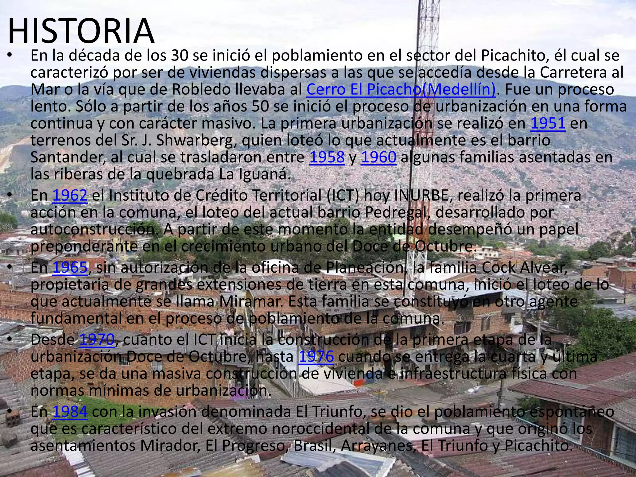 HISTORIA• En la década de los 30 se inició el poblamiento en el sector del Picachito, él cual se
caracterizó por ser de viviendas dispersas a las que se accedía desde la Carretera al
Mar o la vía que de Robledo llevaba al Cerro El Picacho(Medellín). Fue un proceso
lento. Sólo a partir de los años 50 se inició el proceso de urbanización en una forma
continua y con carácter masivo. La primera urbanización se realizó en 1951 en
terrenos del Sr. J. Shwarberg, quien loteó lo que actualmente es el barrio
Santander, al cual se trasladaron entre 1958 y 1960 algunas familias asentadas en
las riberas de la quebrada La Iguaná.
• En 1962 el Instituto de Crédito Territorial (ICT) hoy INURBE, realizó la primera
acción en la comuna, el loteo del actual barrio Pedregal, desarrollado por
autoconstrucción. A partir de este momento la entidad desempeñó un papel
preponderante en el crecimiento urbano del Doce de Octubre.
• En 1965, sin autorización de la oficina de Planeación, la familia Cock Alvear,
propietaria de grandes extensiones de tierra en esta comuna, inició el loteo de lo
que actualmente se llama Miramar. Esta familia se constituyó en otro agente
fundamental en el proceso de poblamiento de la comuna.
• Desde 1970, cuanto el ICT inicia la construcción de la primera etapa de la
urbanización Doce de Octubre, hasta 1976 cuando se entrega la cuarta y última
etapa, se da una masiva construcción de vivienda e infraestructura física con
normas mínimas de urbanización.
• En 1984 con la invasión denominada El Triunfo, se dio el poblamiento espontáneo
que es característico del extremo noroccidental de la comuna y que originó los
asentamientos Mirador, El Progreso, Brasil, Arrayanes, El Triunfo y Picachito.
 