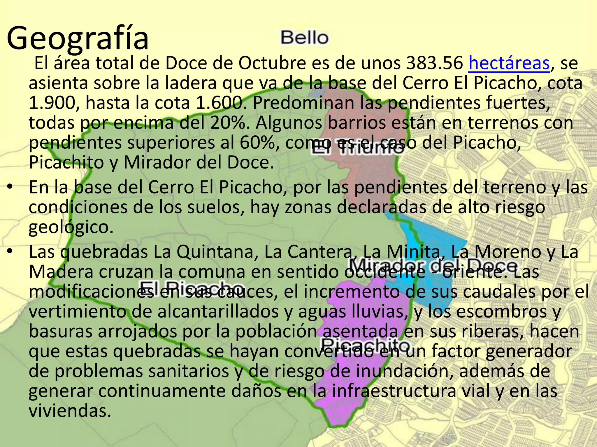 Geografía
El área total de Doce de Octubre es de unos 383.56 hectáreas, se
asienta sobre la ladera que va de la base del Cerro El Picacho, cota
1.900, hasta la cota 1.600. Predominan las pendientes fuertes,
todas por encima del 20%. Algunos barrios están en terrenos con
pendientes superiores al 60%, como es el caso del Picacho,
Picachito y Mirador del Doce.
• En la base del Cerro El Picacho, por las pendientes del terreno y las
condiciones de los suelos, hay zonas declaradas de alto riesgo
geológico.
• Las quebradas La Quintana, La Cantera, La Minita, La Moreno y La
Madera cruzan la comuna en sentido occidente - oriente. Las
modificaciones en sus cauces, el incremento de sus caudales por el
vertimiento de alcantarillados y aguas lluvias, y los escombros y
basuras arrojados por la población asentada en sus riberas, hacen
que estas quebradas se hayan convertido en un factor generador
de problemas sanitarios y de riesgo de inundación, además de
generar continuamente daños en la infraestructura vial y en las
viviendas.
 