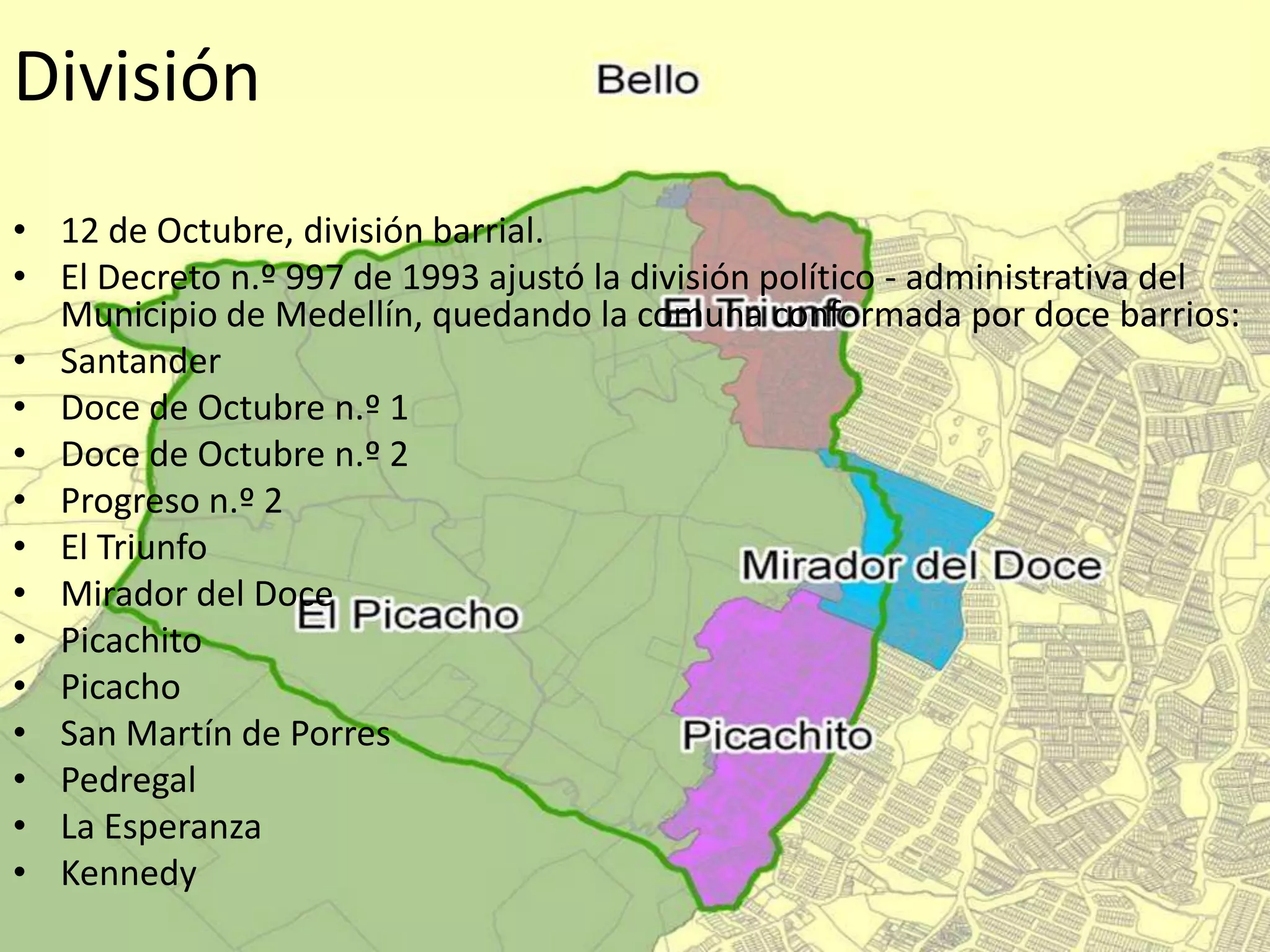 División
• 12 de Octubre, división barrial.
• El Decreto n.º 997 de 1993 ajustó la división político - administrativa del
Municipio de Medellín, quedando la comuna conformada por doce barrios:
• Santander
• Doce de Octubre n.º 1
• Doce de Octubre n.º 2
• Progreso n.º 2
• El Triunfo
• Mirador del Doce
• Picachito
• Picacho
• San Martín de Porres
• Pedregal
• La Esperanza
• Kennedy
 