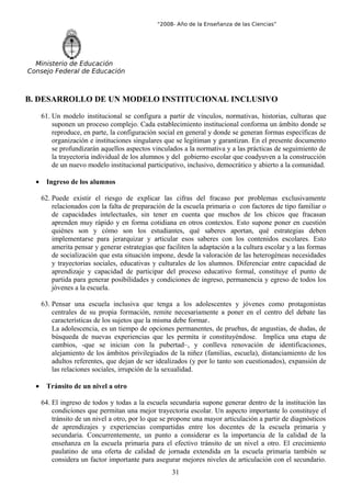 “2008- Año de la Enseñanza de las Ciencias”




  Ministerio de Educación
Consejo Federal de Educación



B. DESARROLLO DE UN MODELO INSTITUCIONAL INCLUSIVO

      61. Un modelo institucional se configura a partir de vínculos, normativas, historias, culturas que
          suponen un proceso complejo. Cada establecimiento institucional conforma un ámbito donde se
          reproduce, en parte, la configuración social en general y donde se generan formas específicas de
          organización e instituciones singulares que se legitiman y garantizan. En el presente documento
          se profundizarán aquellos aspectos vinculados a la normativa y a las prácticas de seguimiento de
          la trayectoria individual de los alumnos y del gobierno escolar que coadyuven a la construcción
          de un nuevo modelo institucional participativo, inclusivo, democrático y abierto a la comunidad.

  •    Ingreso de los alumnos

      62. Puede existir el riesgo de explicar las cifras del fracaso por problemas exclusivamente
          relacionados con la falta de preparación de la escuela primaria o con factores de tipo familiar o
          de capacidades intelectuales, sin tener en cuenta que muchos de los chicos que fracasan
          aprenden muy rápido y en forma cotidiana en otros contextos. Esto supone poner en cuestión
          quiénes son y cómo son los estudiantes, qué saberes aportan, qué estrategias deben
          implementarse para jerarquizar y articular esos saberes con los contenidos escolares. Esto
          amerita pensar y generar estrategias que faciliten la adaptación a la cultura escolar y a las formas
          de socialización que esta situación impone, desde la valoración de las heterogéneas necesidades
          y trayectorias sociales, educativas y culturales de los alumnos. Diferenciar entre capacidad de
          aprendizaje y capacidad de participar del proceso educativo formal, constituye el punto de
          partida para generar posibilidades y condiciones de ingreso, permanencia y egreso de todos los
          jóvenes a la escuela.

      63. Pensar una escuela inclusiva que tenga a los adolescentes y jóvenes como protagonistas
          centrales de su propia formación, remite necesariamente a poner en el centro del debate las
          características de los sujetos que la misma debe formar.
          La adolescencia, es un tiempo de opciones permanentes, de pruebas, de angustias, de dudas, de
          búsqueda de nuevas experiencias que les permita ir constituyéndose. Implica una etapa de
          cambios, -que se inician con la pubertad–, y conlleva renovación de identificaciones,
          alejamiento de los ámbitos privilegiados de la niñez (familias, escuela), distanciamiento de los
          adultos referentes, que dejan de ser idealizados (y por lo tanto son cuestionados), expansión de
          las relaciones sociales, irrupción de la sexualidad.

  •    Tránsito de un nivel a otro

      64. El ingreso de todos y todas a la escuela secundaria supone generar dentro de la institución las
          condiciones que permitan una mejor trayectoria escolar. Un aspecto importante lo constituye el
          tránsito de un nivel a otro, por lo que se propone una mayor articulación a partir de diagnósticos
          de aprendizajes y experiencias compartidas entre los docentes de la escuela primaria y
          secundaria. Concurrentemente, un punto a considerar es la importancia de la calidad de la
          enseñanza en la escuela primaria para el efectivo tránsito de un nivel a otro. El crecimiento
          paulatino de una oferta de calidad de jornada extendida en la escuela primaria también se
          considera un factor importante para asegurar mejores niveles de articulación con el secundario.
                                                     31
 