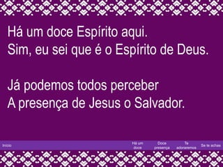 Início
Há um
doce
Doce
presença
Te
adoraremos
Se te achas
Há um doce Espírito aqui.
Sim, eu sei que é o Espírito de Deus.
Já podemos todos perceber
A presença de Jesus o Salvador.
 