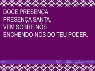 Início
Há um
doce
Doce
presença
Te
adoraremos
Se te achas
DOCE PRESENÇA,
PRESENÇA SANTA,
VEM SOBRE NÓS
ENCHENDO-NOS DO TEU PODER.
 