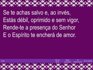 Início
Há um
doce
Doce
presença
Te
adoraremos
Se te achas
Se te achas salvo e, ao invés,
Estás débil, oprimido e sem vigor,
Rende-te a presença do Senhor
E o Espírito te encherá de amor.
 
