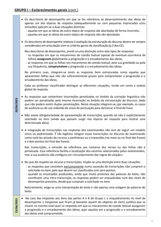 2
GRUPO I – Esclarecimentos gerais (cont.)
20/06/2023
 Os descritores de desempenho em que se faz referência ao desenvolvimento das ideias de
apenas um dos tópicos de resposta (adequadamente ou com pequenas imprecisões e/ou
omissões) aplicam-se a duas situações distintas:
- aquelas em que as ideias do outro tópico de resposta são abordadas de forma incorreta;
- aquelas em que as ideias do outro tópico de resposta não são abordadas.
 Os descritores de desempenho relativos à avaliação da estruturação do discurso devem ser sempre
considerados em articulação com os critérios gerais de classificação (p.2 dos CC).
Nos descritores de desempenho, prevê-se uma distinção entre dois tipos de respostas:
- as respostas em que os mecanismos de coesão textual (apesar da eventual ocorrência de
falhas) asseguram globalmente a progressão e o encadeamento das ideias;
- as respostas em que as falhas nos mecanismos de coesão textual, pela sua gravidade ou pela
sua frequência, comprometem a progressão e o encadeamento das ideias.
No primeiro caso, integram-se tanto as respostas bem estruturadas como aquelas que
apresentam falhas que não são suficientemente graves para comprometer a progressão e o
encadeamento das ideias.
Cabe ao professor classificador distinguir as diferentes situações, tendo em conta a análise
global da resposta.
 As respostas que contenham incorreções penalizadas no âmbito da correção linguística não
podem ser penalizadas pela mesma incorreção no âmbito da estruturação do discurso, dado
que não podem existir duplas penalizações. Nesta situação integram-se, por exemplo, os casos
de ausência ou de uso indevido de sinais de pontuação para demarcar o final de frase.
 Não existe obrigatoriedade de apresentação de transcrições quando tal não é explicitamente
solicitado no item (ainda que possam surgir nos tópicos de resposta para ilustrar uma
determinada ideia).
 A integração de transcrições nas respostas dos examinandos não tem de seguir um modelo
único ou padronizado. É tão legítimo integrar essas transcrições no discurso do examinando
como isolá-las através do recurso a parênteses ou a travessões (no meio ou no final das frases)
e a dois pontos (no final das frases).
Nas transcrições, a omissão da referência aos números dos versos ou das linhas não é
penalizada. Essa referência facilita a localização dos excertos selecionados pelos examinandos,
mas a sua ausência não configura um «incumprimento das regras de citação».
 No que diz respeito ao recurso a transcrições, impõe-se uma distinção entre duas situações:
- as respostas que consistem exclusivamente numa sucessão de transcrições não cumprem o
solicitado no item, pelo que devem ser classificadas com zero pontos;
- quando os enunciados produzidos, ainda que muito próximos das palavras do texto, não
constituem uma mera transcrição, as respostas podem ser enquadradas num dos níveis de
desempenho previstos, desde que cumpram o solicitado no item.
Naturalmente, exige-se uma interpretação do texto e não apenas uma colagem de palavras do
texto.
23/06/2023
 No caso das respostas aos itens das partes A e B do Grupo I, o enquadramento no nível de
desempenho 1 (respostas que ficam já bastante aquém do objetivo do item) justifica que se
situem no mesmo nível quer as respostas em que os mecanismos de coesão textual asseguram
a progressão e o encadeamento das ideias, quer aquelas em a progressão e o encadeamento
das ideias está comprometido.
 