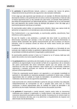 6
GRUPO III
20/06/2023
 No parâmetro A (género/formato textual), avalia-se a presença das marcas de género,
independentemente da pertinência dos argumentos e dos exemplos mobilizados.
O item exige que cada argumento seja ilustrado com um exemplo. Os diferentes descritores de
desempenho relativos a este parâmetro têm em conta o número de argumentos e o facto de cada
um desses argumentos estar, ou não, ilustrado com, pelo menos, um exemplo. Neste parâmetro,
para efeitos de enquadramento num determinado descritor, a existência de um ou mais exemplos
para cada argumento não constitui motivo de distinção (até porque o item não exige que o
examinando apresente mais do que um exemplo).
Os examinandos podem adotar um posicionamento «híbrido». Neste caso, apenas terão de
apresentar um argumento e um exemplo para cada uma das perspetivas.
Para fundamentarem a sua argumentação, os examinandos poderão, naturalmente, fazer
referência a contra-argumentos.
No que diz respeito a este parâmetro, a avaliação não deve incidir na ocorrência de
determinadas expressões (por exemplo, a meu ver, penso que, concordo inteiramente). A
ausência destas expressões não significa necessariamente que não se produza um discurso
valorativo, como se comprova através da leitura de muitos textos escritos por autores
reconhecidos.
A ausência de parágrafos para delimitar, por exemplo, a introdução ou a formulação de uma
conclusão não é objeto de análise no parâmetro A (género/formato textual). Essa ausência deve
ser penalizada no âmbito do parâmetro C (organização e coesão textuais).
Os examinandos poderão escrever o texto na 1.ª pessoa ou na 3.ª pessoa, dado que este
aspeto não constitui uma marca específica de género.
 No parâmetro B (tema e pertinência da informação), em que se avalia, entre outros aspetos, a
pertinência da argumentação, há que atender ao facto de os argumentos e de os exemplos
dos jovens examinandos não serem certamente aqueles que uma pessoa com uma
experiência de vida mais longa mobilizaria. Nada impede que os examinandos mobilizem
argumentos e exemplos ancorados em vivências de carácter mais pessoal, desde que
possuam eficácia argumentativa.
O facto de o examinando recorrer apenas a um argumento e a um exemplo é penalizada no
parâmetro A, não podendo ser novamente penalizada no parâmetro B. Nestes casos, a eficácia
argumentativa deve ser avaliada em função da diversidade e da pertinência da informação
mobilizada e não do número de argumentos explicitados.
Cada examinando tem o direito de defender o ponto de vista que considera mais adequado,
independentemente de corresponder ou não a posições tidas como mais ou menos
consensuais. A eficácia argumentativa deve ser avaliada em função da diversidade e da
pertinência da informação mobilizada e não da natureza das posições assumidas.
 No parâmetro C (organização e coesão textuais), importa avaliar todos os mecanismos
mobilizados para assegurar a organização e a coesão textuais e não apenas a presença de
conectores tipicamente associados ao texto de opinião. A presença de um número maior ou
menor de conectores não deve, por si só, determinar o enquadramento da resposta num
determinado nível de desempenho.
 