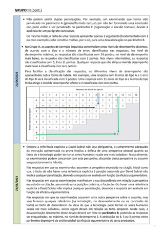 7
GRUPO III (cont.)
20/06/2023
 Não podem existir duplas penalizações. Por exemplo, um examinando que tenha sido
penalizado no parâmetro A (género/formato textual) por não ter formulado uma conclusão
não pode voltar a ser penalizado no parâmetro C (organização e coesão textuais) devido à
ausência de um parágrafo conclusivo.
Do mesmo modo, o facto de uma resposta apresentar apenas 1 argumento (fundamentado com 1
ou mais exemplos) não constitui motivo, por si só, para uma desvalorização no parâmetro B.
 No Grupo III, os aspetos de correção linguística contemplam cinco níveis de desempenho distintos,
de acordo com o tipo e o número de erros identificados nas respostas. No nível de
desempenho máximo, as respostas são classificadas com 14 pontos; no nível de desempenho
mais baixo, as respostas são classificadas com 2 pontos. Nos níveis intermédios, as respostas
são classificadas com 5, 8 ou 11 pontos. Qualquer resposta que não atinja o nível de desempenho
mais baixo é classificada com zero pontos.
Para facilitar a classificação das respostas, os diferentes níveis de desempenho são
apresentados sob a forma de tabela. Por exemplo, uma resposta com 8 erros do tipo A e 1 erro
do tipo B será classificada com 5 pontos. Uma resposta com 11 erros do tipo A e 6 erros do tipo
B não atinge o nível de desempenho inferior e é classificada comzero pontos.
23/06/2023
 Embora a referência explícita a David Sobral não seja obrigatória, o cumprimento adequado
da instrução apresentada na prova implica a defesa de uma perspetiva pessoal quanto ao
facto de a tecnologia poder tornar os seres humanos «cada vez mais isolados». Naturalmente,
os examinandos podem concordar com esta perspetiva, discordar desta perspetiva ou assumir
um posicionamento híbrido.
Nas respostas em que os examinandos assumem a perspetiva enunciada na citação inicial como
sua, o facto de não haver uma referência explícita à posição assumida por David Sobral não
implica qualquer penalização, devendo a resposta ser avaliada em função da eficácia argumentativa.
Nas respostas em que os examinandos manifestam a sua discordância em relação à perspetiva
enunciada na citação, assumindo uma posição contrária, o facto de não haver uma referência
explícita a David Sobral não implica qualquer penalização, devendo a resposta ser avaliada em
função da eficácia argumentativa.
Nas respostas em que os examinandos assumem uma outra perspetiva sobre o assunto, mas
sem fazerem qualquer referência (na introdução, no desenvolvimento ou na conclusão do
texto) ao facto de discordarem da ideia de que a tecnologia pode tornar os seres humanos
«cada vez mais isolados», existe algum desvio em relação ao tema proposto. Neste caso, a
desvalorização decorrente deste desvio deverá ser feita no parâmetro B, podendo as respostas
ser enquadradas, no máximo, no nível de desempenho 3. A atribuição de 8, 5 ou 3 pontos neste
parâmetro dependerá da análise global da eficácia argumentativa do texto produzido.
0
 