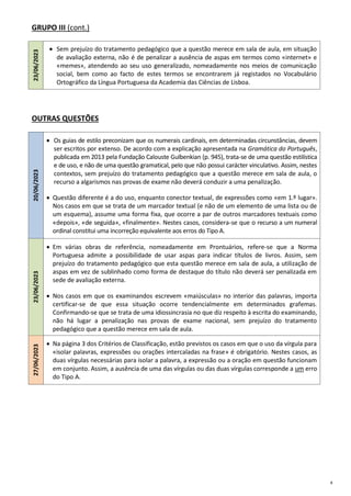 8
GRUPO III (cont.)
23/06/2023
 Sem prejuízo do tratamento pedagógico que a questão merece em sala de aula, em situação
de avaliação externa, não é de penalizar a ausência de aspas em termos como «internet» e
«memes», atendendo ao seu uso generalizado, nomeadamente nos meios de comunicação
social, bem como ao facto de estes termos se encontrarem já registados no Vocabulário
Ortográfico da Língua Portuguesa da Academia das Ciências de Lisboa.
OUTRAS QUESTÕES
20/06/2023
 Os guias de estilo preconizam que os numerais cardinais, em determinadas circunstâncias, devem
ser escritos por extenso. De acordo com a explicação apresentada na Gramática do Português,
publicada em 2013 pela Fundação Calouste Gulbenkian (p. 945), trata-se de uma questão estilística
e de uso, e não de uma questão gramatical, pelo que não possui carácter vinculativo. Assim, nestes
contextos, sem prejuízo do tratamento pedagógico que a questão merece em sala de aula, o
recurso a algarismos nas provas de exame não deverá conduzir a uma penalização.
 Questão diferente é a do uso, enquanto conector textual, de expressões como «em 1.º lugar».
Nos casos em que se trata de um marcador textual (e não de um elemento de uma lista ou de
um esquema), assume uma forma fixa, que ocorre a par de outros marcadores textuais como
«depois», «de seguida», «finalmente». Nestes casos, considera-se que o recurso a um numeral
ordinal constitui uma incorreção equivalente aos erros do Tipo A.
23/06/2023
 Em várias obras de referência, nomeadamente em Prontuários, refere-se que a Norma
Portuguesa admite a possibilidade de usar aspas para indicar títulos de livros. Assim, sem
prejuízo do tratamento pedagógico que esta questão merece em sala de aula, a utilização de
aspas em vez de sublinhado como forma de destaque do título não deverá ser penalizada em
sede de avaliação externa.
 Nos casos em que os examinandos escrevem «maiúsculas» no interior das palavras, importa
certificar-se de que essa situação ocorre tendencialmente em determinados grafemas.
Confirmando-se que se trata de uma idiossincrasia no que diz respeito à escrita do examinando,
não há lugar a penalização nas provas de exame nacional, sem prejuízo do tratamento
pedagógico que a questão merece em sala de aula.
27/06/2023
 Na página 3 dos Critérios de Classificação, estão previstos os casos em que o uso da vírgula para
«isolar palavras, expressões ou orações intercaladas na frase» é obrigatório. Nestes casos, as
duas vírgulas necessárias para isolar a palavra, a expressão ou a oração em questão funcionam
em conjunto. Assim, a ausência de uma das vírgulas ou das duas vírgulas corresponde a um erro
do Tipo A.
 