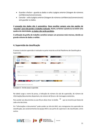 11
• Guardar e fechar – guarda os dados e volta à página anterior (listagem de números
confidenciais/convencionais);
• Cancelar - volta à página anterior (listagem de números confidenciais/convencionais)
sem guardar os dados.
A gravação dos dados não é automática. Deve escolher sempre uma das opções de
“Guardar” para não perder o trabalho realizado. Assim, se fechar a janela ou se existir uma
quebra de eletricidade, os dados não serão perdidos.
A utilização da grelha de trabalho constitui sempre um processo mais moroso, devido ao
grande volume de dados a validar.
4. Supervisão da classificação
O acesso à sala de supervisão é realizado na parte inicial do ecrã da Plataforma de Classificação e
Supervisão.
Ilustração 11 – Ecrã de acesso à supervisão
Na tabela surge o nome da prova, a indicação do número da sala de supervisão, do número de
informações/documentos disponíveis, do número de fóruns e de mensagens existentes.
Para aceder aos documentos ou aos fóruns deve clicar no botão que se encontra por baixo de
cada uma das áreas.
Em “Informações e documentos” pode aceder ao sítio do IAVE, aos cronogramas da supervisão da
classificação, aos esclarecimentos da equipa IAVE e aos perfis do supervisor e do classificador, entre
outros.
 