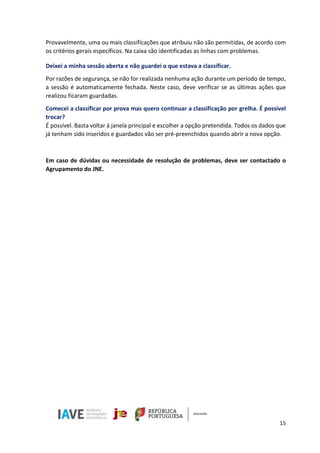 15
Provavelmente, uma ou mais classificações que atribuiu não são permitidas, de acordo com
os critérios gerais específicos. Na caixa são identificadas as linhas com problemas.
Deixei a minha sessão aberta e não guardei o que estava a classificar.
Por razões de segurança, se não for realizada nenhuma ação durante um período de tempo,
a sessão é automaticamente fechada. Neste caso, deve verificar se as últimas ações que
realizou ficaram guardadas.
Comecei a classificar por prova mas quero continuar a classificação por grelha. É possível
trocar?
É possível. Basta voltar à janela principal e escolher a opção pretendida. Todos os dados que
já tenham sido inseridos e guardados vão ser pré-preenchidos quando abrir a nova opção.
Em caso de dúvidas ou necessidade de resolução de problemas, deve ser contactado o
Agrupamento do JNE.
 