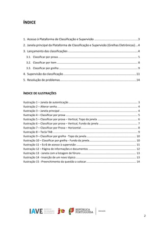 2
ÍNDICE
1. Acesso à Plataforma de Classificação e Supervisão .....................................................3
2. Janela principal da Plataforma de Classificação e Supervisão (Grelhas Eletrónicas) ...4
3. Lançamento das classificações .....................................................................................4
3.1. Classificar por prova......................................................................................................... 5
3.2. Classificar por item........................................................................................................... 8
3.3. Classificar por grelha ........................................................................................................ 9
4. Supervisão da classificação.........................................................................................11
5. Resolução de problemas.............................................................................................14
ÍNDICE DE ILUSTRAÇÕES
Ilustração 1 – Janela de autenticação ........................................................................................... 3
Ilustração 2 – Alterar senha .......................................................................................................... 4
Ilustração 3 – Janela principal....................................................................................................... 4
Ilustração 4 – Classificar por prova ............................................................................................... 5
Ilustração 5 – Classificar por prova – Vertical, Topo da janela ..................................................... 6
Ilustração 6 – Classificar por prova – Vertical, Fundo da janela ................................................... 7
Ilustração 7 – Classificar por Prova – Horizontal........................................................................... 8
Ilustração 8 – Tecla TAB ................................................................................................................ 9
Ilustração 9 – Classificar por grelha - Topo da janela.................................................................. 10
Ilustração 10 – Classificar por grelha - Fundo da janela.............................................................. 10
Ilustração 11 – Ecrã de acesso à supervisão ............................................................................... 11
Ilustração 12 – Página de informações e documentos ............................................................... 12
Ilustração 13 - Janela com a listagem de fóruns......................................................................... 13
Ilustração 14 - Inserção de um novo tópico................................................................................ 13
Ilustração 15 - Preenchimento da questão a colocar.................................................................. 14
 