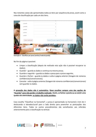 7
Nas restantes caixas são apresentados todos os itens por sequência da prova, assim como a
caixa de classificação por cada um dos itens.
Ilustração 6 – Classificar por prova (vertical, fundo da janela)
No fim da página é possível:
• Limpar a classificação (depois de realizada esta ação não é possível recuperar os
dados);
• Guardar – guarda os dados e continua na mesma prova;
• Guardar e seguinte – guarda os dados e passa para a prova seguinte;
• Guardar e fechar – guarda os dados e volta à página anterior (listagem de números
confidenciais/convencionais);
• Cancelar - volta à página anterior (listagem de números confidenciais/convencionais)
sem guardar os dados.
A gravação dos dados não é automática. Deve escolher sempre uma das opções de
“Guardar” para não perder o trabalho realizado. Assim, se fechar a janela ou se existir uma
quebra de eletricidade, os dados não serão perdidos.
Caso escolha “Classificar na horizontal”, a prova é apresentada na horizontal e tem de ir
deslocando o elevador/scroll para o lado direito para preencher as pontuações dos
diferentes itens. Todos os outros procedimentos são semelhantes aos referidos
anteriormente para a classificação na vertical.
 