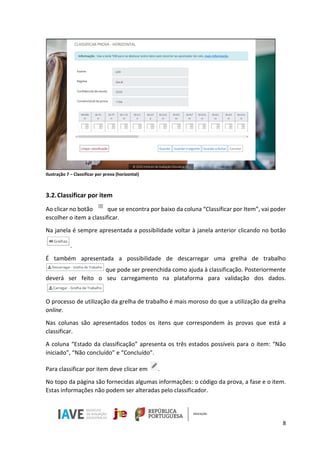 8
Ilustração 7 – Classificar por prova (horizontal)
3.2.Classificar por item
Ao clicar no botão que se encontra por baixo da coluna “Classificar por Item”, vai poder
escolher o item a classificar.
Na janela é sempre apresentada a possibilidade voltar à janela anterior clicando no botão
.
É também apresentada a possibilidade de descarregar uma grelha de trabalho
que pode ser preenchida como ajuda à classificação. Posteriormente
deverá ser feito o seu carregamento na plataforma para validação dos dados.
O processo de utilização da grelha de trabalho é mais moroso do que a utilização da grelha
online.
Nas colunas são apresentados todos os itens que correspondem às provas que está a
classificar.
A coluna “Estado da classificação” apresenta os três estados possíveis para o item: “Não
iniciado”, “Não concluído” e “Concluído”.
Para classificar por item deve clicar em .
No topo da página são fornecidas algumas informações: o código da prova, a fase e o item.
Estas informações não podem ser alteradas pelo classificador.
 