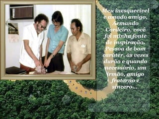 Meu inesquecível
e amado amigo,
Armando
Cordeiro, você
foi minha fonte
de inspiração.
Pessoa de bom
caráter, às vezes
durão e quando
necessário, um
irmão, amigo
fraterno e
sincero...
 
