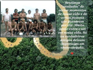Sentimos
“saudades” de
certos momentos
de nossa vida e de
certas pessoas
que passaram
por ela. Muita
gente entra e sai
em nossa vida. Só
os verdadeiros
amigos deixam
impressões em
nosso coração.
 