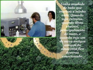 Tenho saudade
de tudo que
marcou a minha
vida. Quando
vejo retratos,
quando sinto
cheiros,
principalmente
de mato, e
quando vejo um
de meus antigos
amigos da
amazônia fico
deveras
emocionado.
 