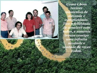 Como é bom
reviver
momentos de
amizade e
cumplicidade.
Tive a felicidade
de conviver com
todos, e somente
trouxe comigo
uma infinita
saudade e
vontade de rever
todos.
 