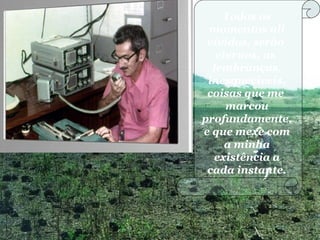 Todos os
momentos ali
vividos, serão
eternos, as
lembranças,
inesquecíveis,
coisas que me
marcou
profundamente,
e que mexe com
a minha
existência a
cada instante.
 