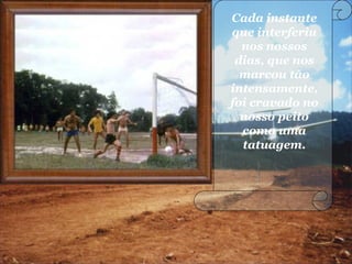 Cada instante
que interferiu
nos nossos
dias, que nos
marcou tão
intensamente,
foi cravado no
nosso peito
como uma
tatuagem.
 